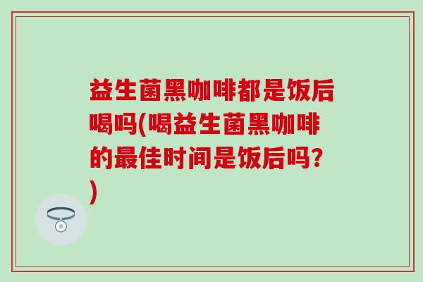 益生菌黑咖啡都是饭后喝吗(喝益生菌黑咖啡的最佳时间是饭后吗？)
