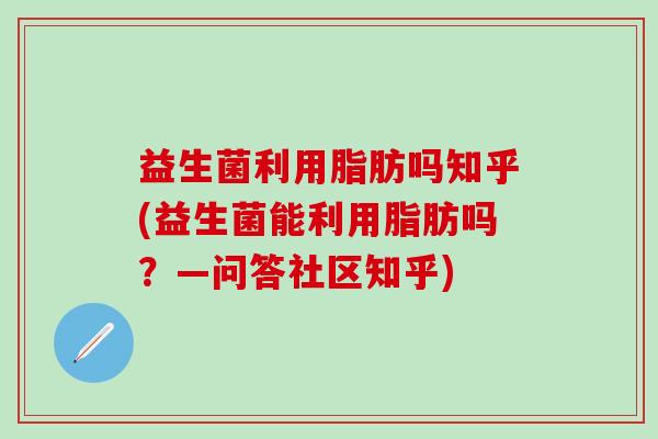 益生菌利用脂肪吗知乎(益生菌能利用脂肪吗？—问答社区知乎)