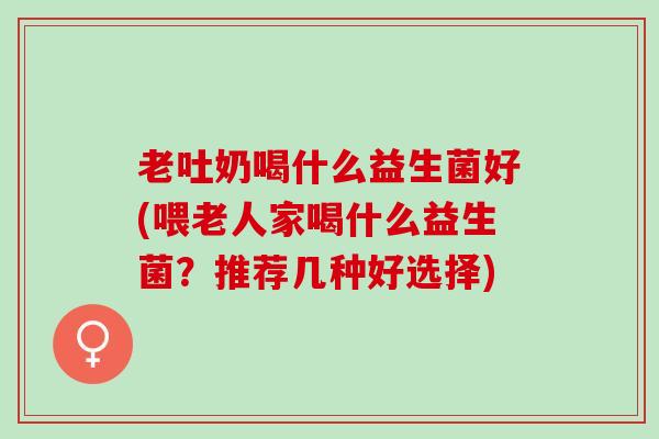 老吐奶喝什么益生菌好(喂老人家喝什么益生菌？推荐几种好选择)