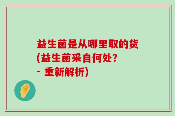 益生菌是从哪里取的货(益生菌采自何处？ - 重新解析)