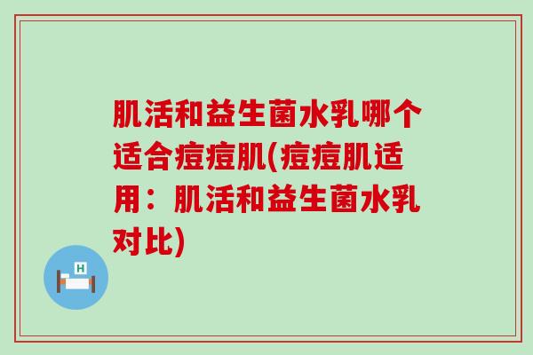 肌活和益生菌水乳哪个适合痘痘肌(痘痘肌适用：肌活和益生菌水乳对比)