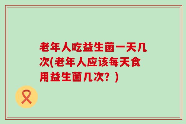 老年人吃益生菌一天几次(老年人应该每天食用益生菌几次？)