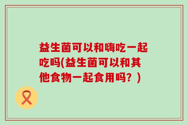 益生菌可以和嗨吃一起吃吗(益生菌可以和其他食物一起食用吗？)