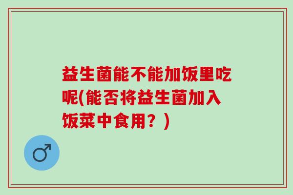 益生菌能不能加饭里吃呢(能否将益生菌加入饭菜中食用？)