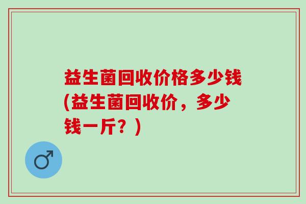 益生菌回收价格多少钱(益生菌回收价，多少钱一斤？)