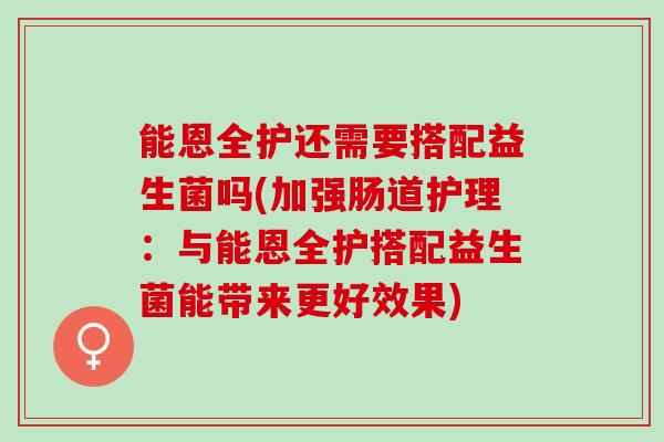能恩全护还需要搭配益生菌吗(加强肠道护理：与能恩全护搭配益生菌能带来更好效果)