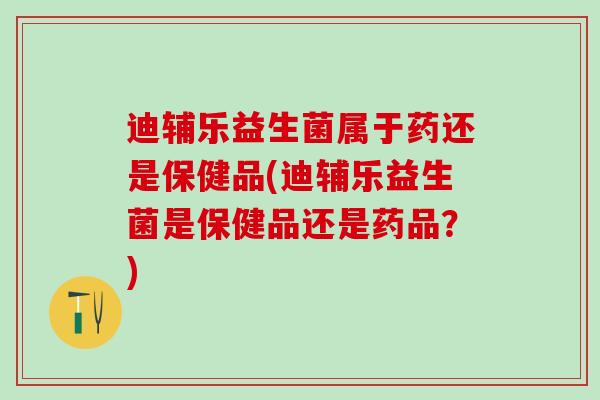 迪辅乐益生菌属于药还是保健品(迪辅乐益生菌是保健品还是药品？)