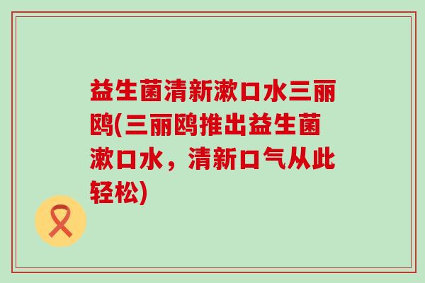 益生菌清新漱口水三丽鸥(三丽鸥推出益生菌漱口水，清新口气从此轻松)