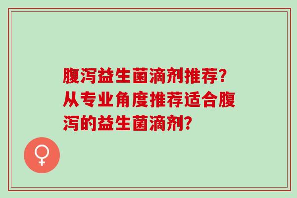 腹泻益生菌滴剂推荐？从专业角度推荐适合腹泻的益生菌滴剂？
