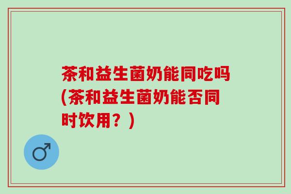 茶和益生菌奶能同吃吗(茶和益生菌奶能否同时饮用?) 茶和益生菌奶能同吃吗(茶和益生菌奶能否同时饮用?)