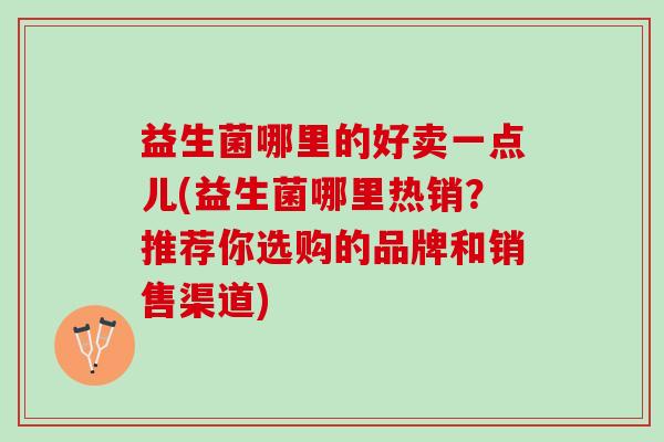 益生菌哪里的好卖一点儿(益生菌哪里热销？推荐你选购的品牌和销售渠道)