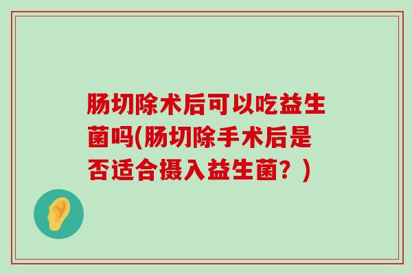 肠切除术后可以吃益生菌吗(肠切除手术后是否适合摄入益生菌?) 肠切除术后可以吃益生菌吗(肠切除手术后是否适合摄入益生菌?)
