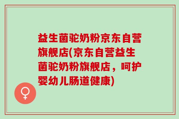 益生菌驼奶粉京东自营旗舰店(京东自营益生菌驼奶粉旗舰店，呵护婴幼儿肠道健康)