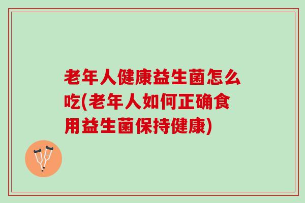 老年人健康益生菌怎么吃(老年人如何正确食用益生菌保持健康)