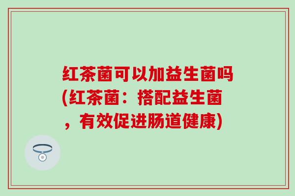 红茶菌可以加益生菌吗(红茶菌：搭配益生菌，有效促进肠道健康)
