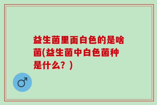 益生菌里面白色的是啥菌(益生菌中白色菌种是什么？)
