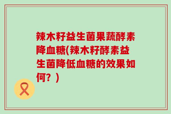 辣木籽益生菌果蔬酵素降血糖(辣木籽酵素益生菌降低血糖的效果如何？)