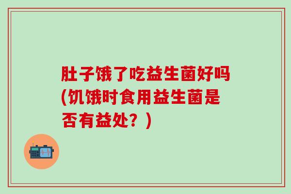 肚子饿了吃益生菌好吗(饥饿时食用益生菌是否有益处？)
