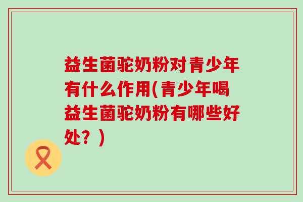 益生菌驼奶粉对青少年有什么作用(青少年喝益生菌驼奶粉有哪些好处？)