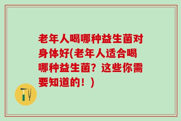 老年人喝哪种益生菌对身体好(老年人适合喝哪种益生菌？这些你需要知道的！)