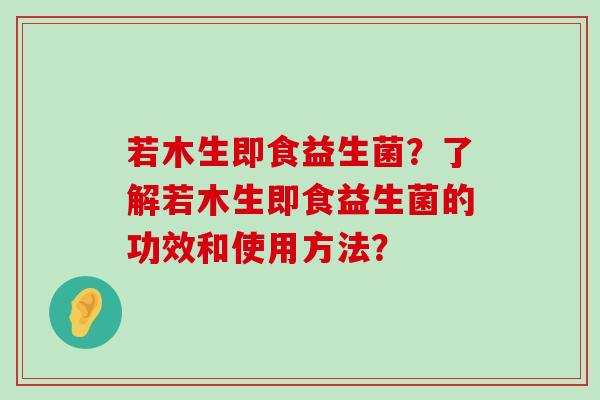 若木生即食益生菌？了解若木生即食益生菌的功效和使用方法？