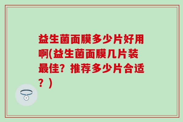 益生菌面膜多少片好用啊(益生菌面膜几片装佳?推荐多少片合适?) 益生菌面膜多少片好用啊(益生菌面膜几片装佳?推荐多少片合适?)