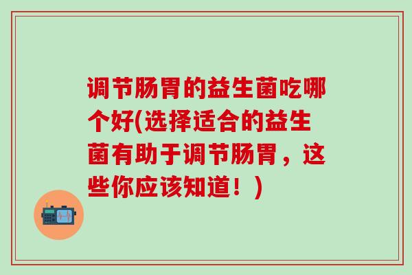 调节肠胃的益生菌吃哪个好(选择适合的益生菌有助于调节肠胃，这些你应该知道！)