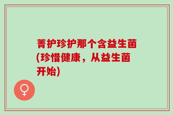 菁护珍护那个含益生菌(珍惜健康，从益生菌开始)