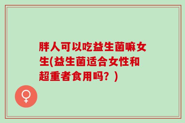 胖人可以吃益生菌嘛女生(益生菌适合女性和超重者食用吗？)
