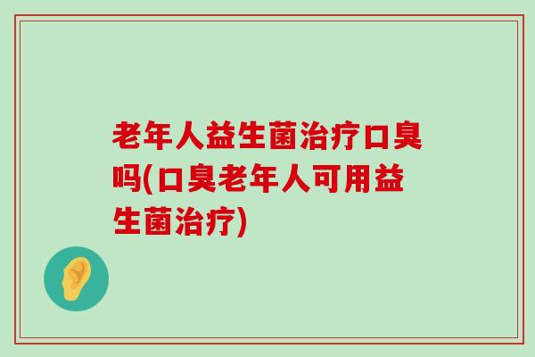 老年人益生菌治疗口臭吗(口臭老年人可用益生菌治疗)