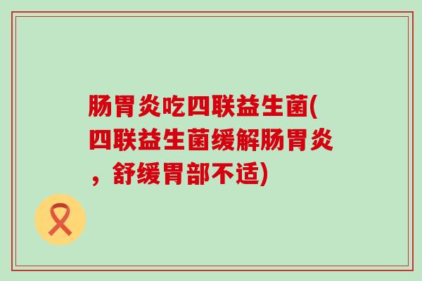 肠胃炎吃四联益生菌(四联益生菌缓解肠胃炎，舒缓胃部不适)