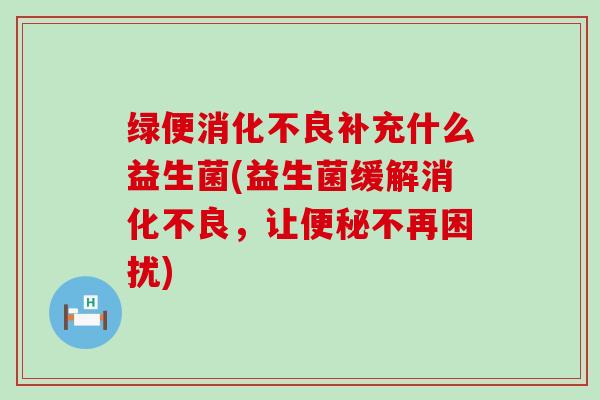 绿便消化不良补充什么益生菌(益生菌缓解消化不良，让便秘不再困扰)