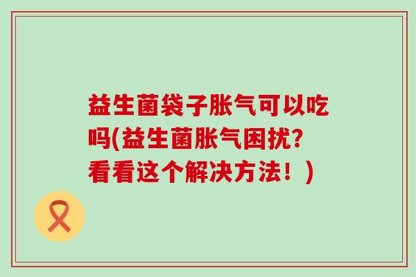 益生菌袋子胀气可以吃吗(益生菌胀气困扰？看看这个解决方法！)