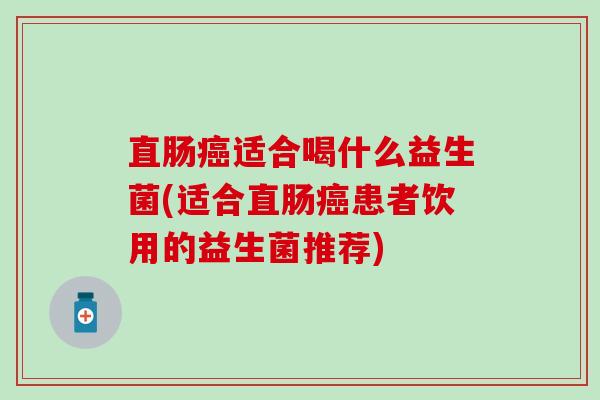 直肠适合喝什么益生菌(适合直肠患者饮用的益生菌推荐) 直肠适合喝什么益生菌(适合直肠患者饮用的益生菌推荐)