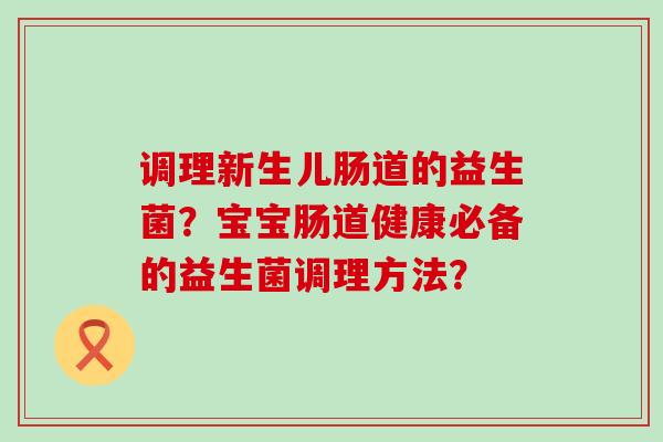 调理新生儿肠道的益生菌?宝宝肠道健康必备的益生菌调理方法? 调理新生儿肠道的益生菌?宝宝肠道健康必备的益生菌调理方法?