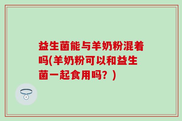 益生菌能与羊奶粉混着吗(羊奶粉可以和益生菌一起食用吗？)