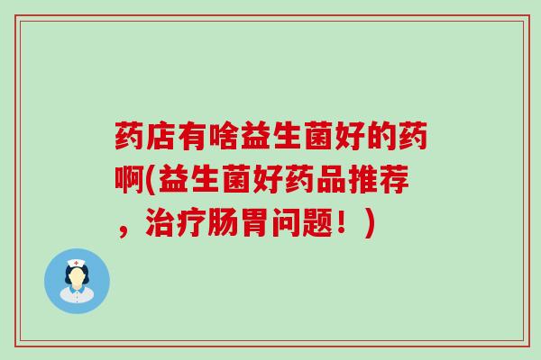 药店有啥益生菌好的药啊(益生菌好药品推荐，治疗肠胃问题！)