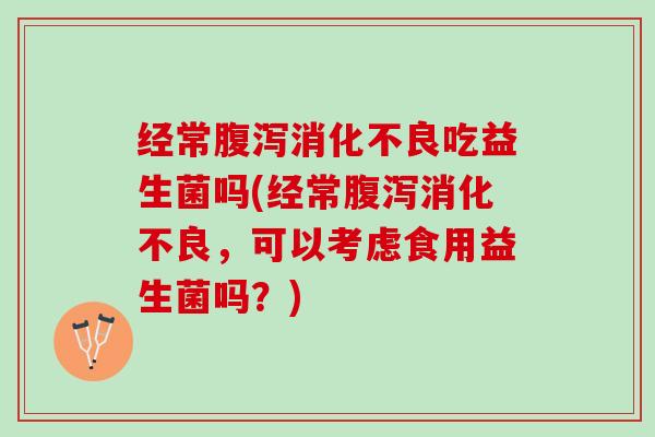 经常腹泻消化不良吃益生菌吗(经常腹泻消化不良，可以考虑食用益生菌吗？)