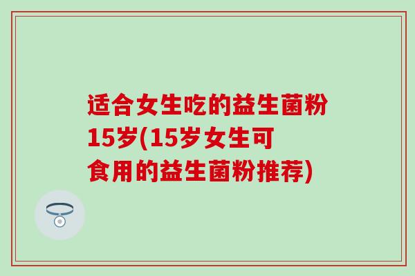 适合女生吃的益生菌粉15岁(15岁女生可食用的益生菌粉推荐)