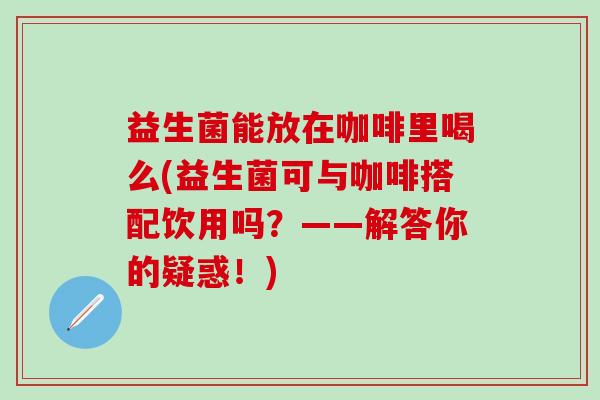 益生菌能放在咖啡里喝么(益生菌可与咖啡搭配饮用吗？——解答你的疑惑！)