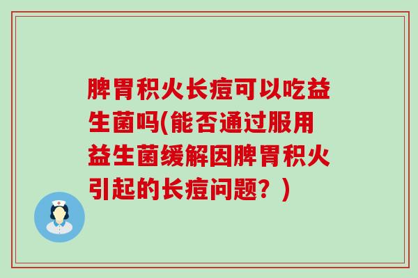脾胃积火长痘可以吃益生菌吗(能否通过服用益生菌缓解因脾胃积火引起的长痘问题？)