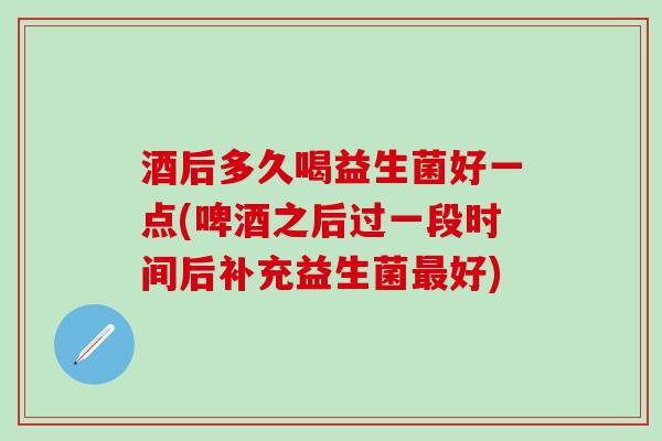 酒后多久喝益生菌好一点(啤酒之后过一段时间后补充益生菌最好)
