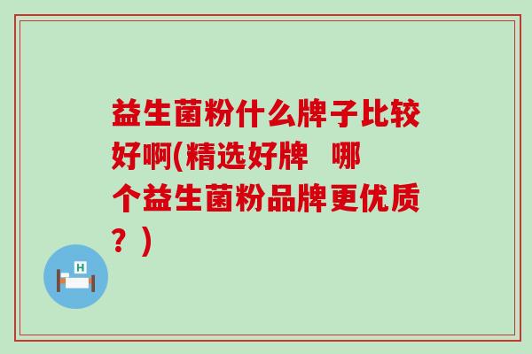 益生菌粉什么牌子比较好啊(精选好牌  哪个益生菌粉品牌更优质？)