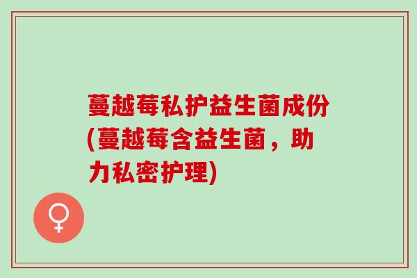 蔓越莓私护益生菌成份(蔓越莓含益生菌,助力私密护理) 蔓越莓私护益生菌成份(蔓越莓含益生菌,助力私密护理)