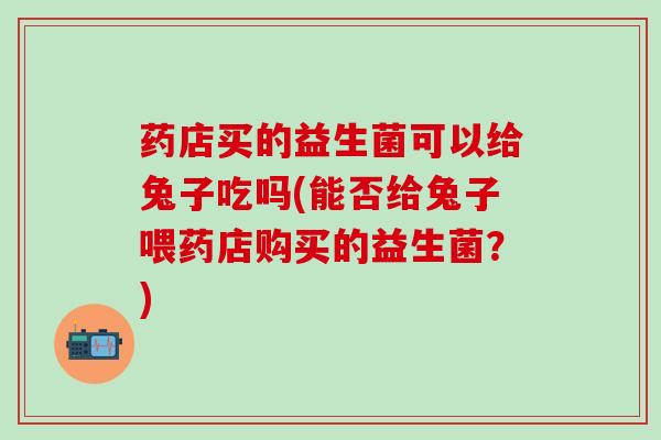 药店买的益生菌可以给兔子吃吗(能否给兔子喂药店购买的益生菌?) 药店买的益生菌可以给兔子吃吗(能否给兔子喂药店购买的益生菌?)