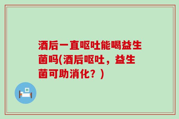 酒后一直呕吐能喝益生菌吗(酒后呕吐，益生菌可助消化？)