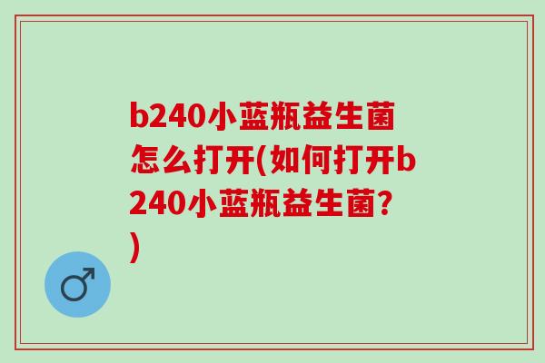 b240小蓝瓶益生菌怎么打开(如何打开b240小蓝瓶益生菌？)