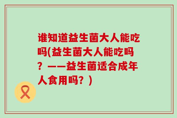 谁知道益生菌大人能吃吗(益生菌大人能吃吗？——益生菌适合成年人食用吗？)