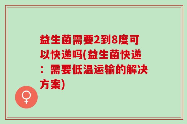 益生菌需要2到8度可以快递吗(益生菌快递：需要低温运输的解决方案)