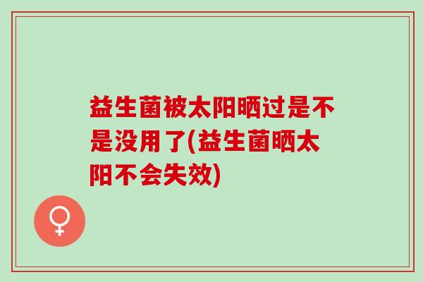 益生菌被太阳晒过是不是没用了(益生菌晒太阳不会失效)
